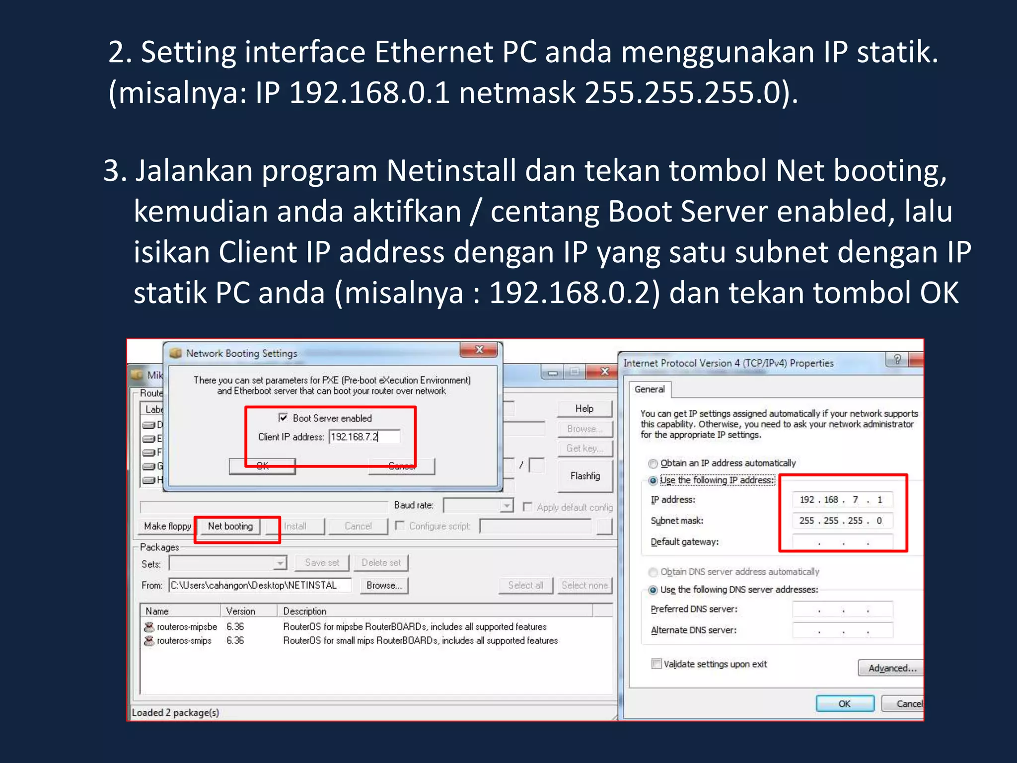3. Jalankan program Netinstall dan tekan tombol Net booting,
kemudian anda aktifkan / centang Boot Server enabled, lalu
isikan Client IP address dengan IP yang satu subnet dengan IP
statik PC anda (misalnya : 192.168.0.2) dan tekan tombol OK
2. Setting interface Ethernet PC anda menggunakan IP statik.
(misalnya: IP 192.168.0.1 netmask 255.255.255.0).
 