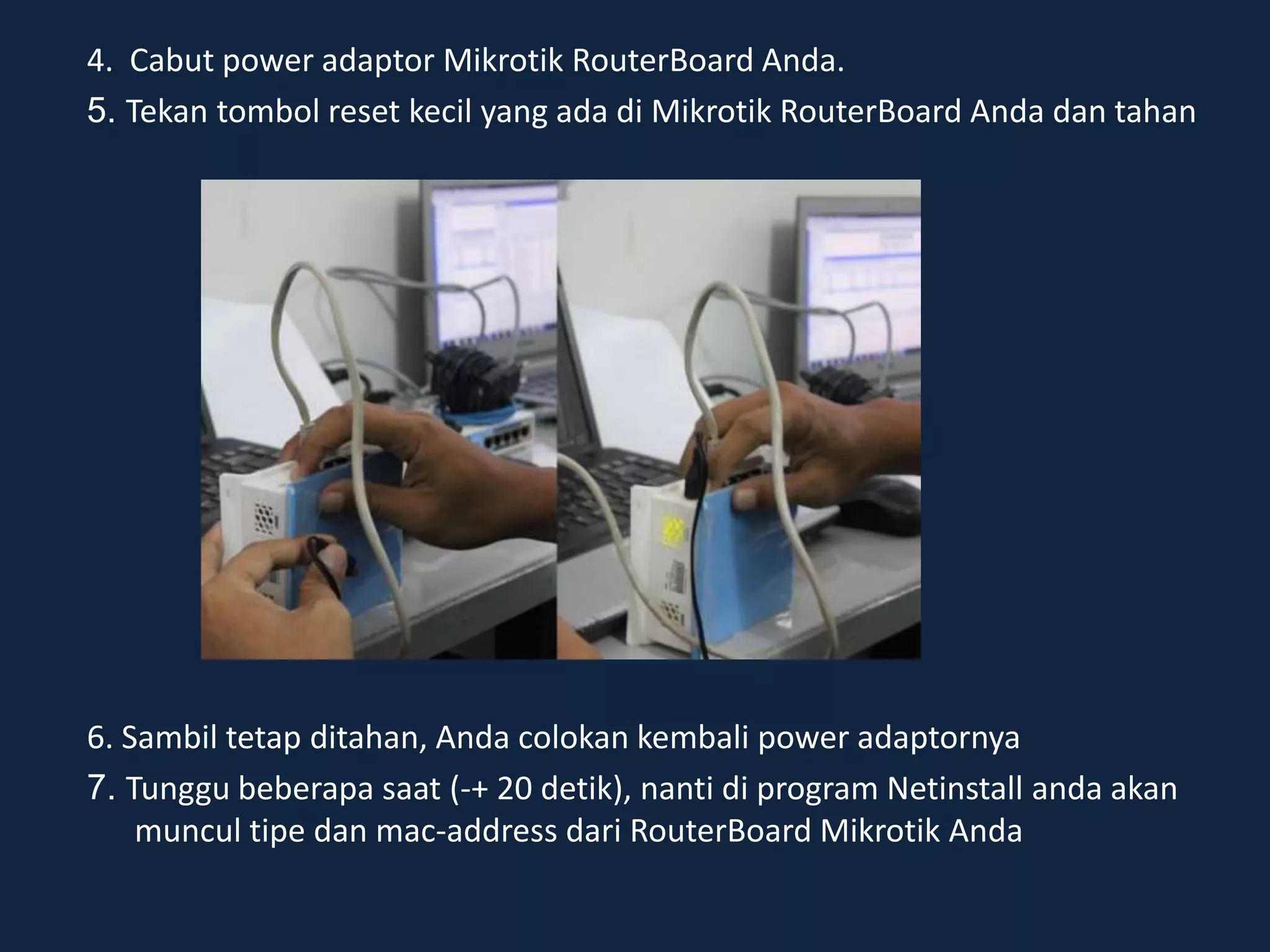 4. Cabut power adaptor Mikrotik RouterBoard Anda.
5. Tekan tombol reset kecil yang ada di Mikrotik RouterBoard Anda dan tahan
6. Sambil tetap ditahan, Anda colokan kembali power adaptornya
7. Tunggu beberapa saat (-+ 20 detik), nanti di program Netinstall anda akan
muncul tipe dan mac-address dari RouterBoard Mikrotik Anda
 