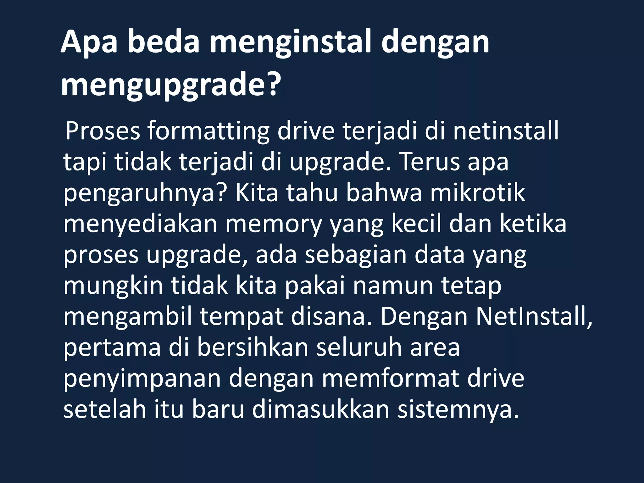 Apa beda menginstal dengan
mengupgrade?
Proses formatting drive terjadi di netinstall
tapi tidak terjadi di upgrade. Terus apa
pengaruhnya? Kita tahu bahwa mikrotik
menyediakan memory yang kecil dan ketika
proses upgrade, ada sebagian data yang
mungkin tidak kita pakai namun tetap
mengambil tempat disana. Dengan NetInstall,
pertama di bersihkan seluruh area
penyimpanan dengan memformat drive
setelah itu baru dimasukkan sistemnya.
 