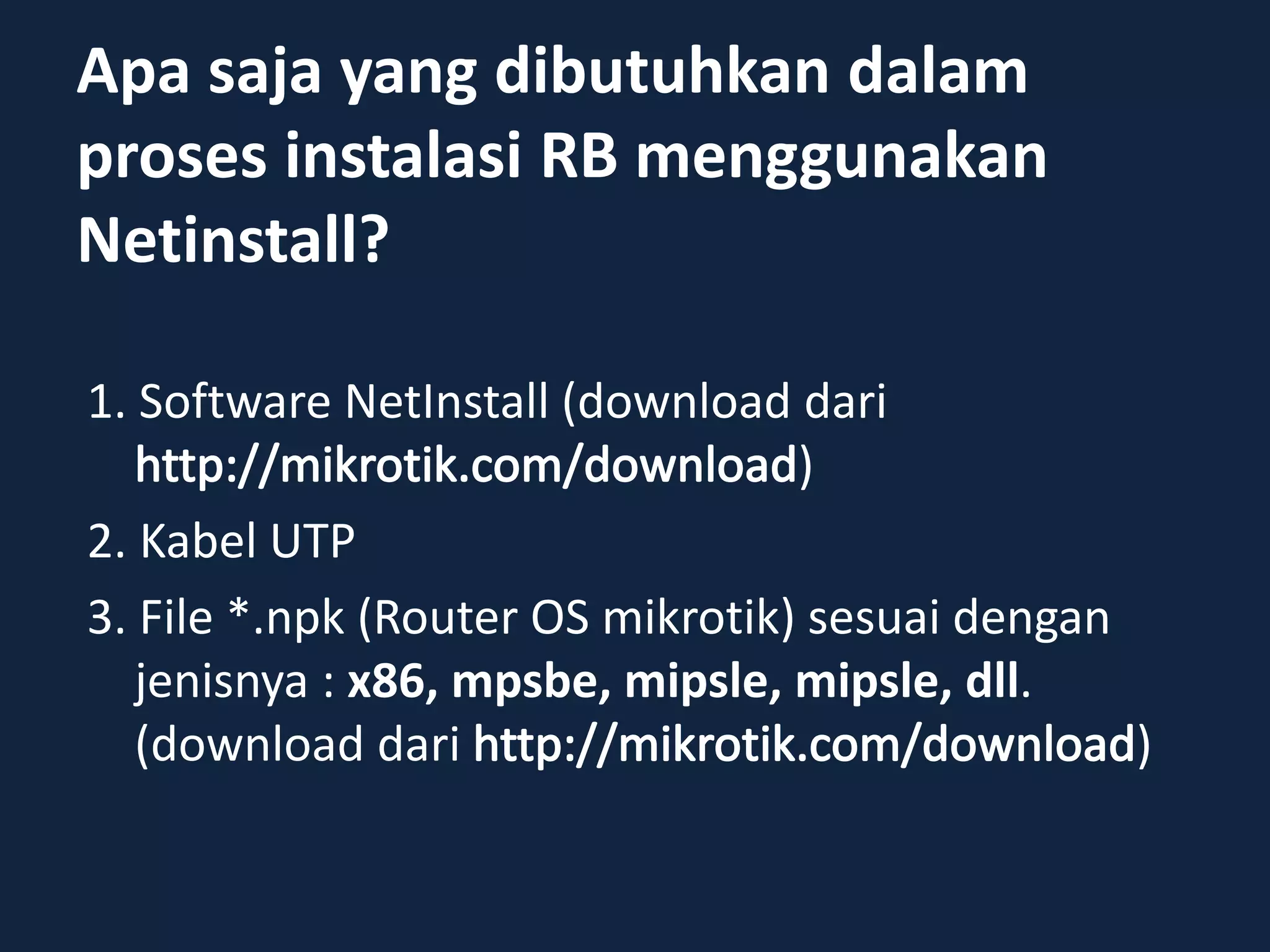 Apa saja yang dibutuhkan dalam
proses instalasi RB menggunakan
Netinstall?
1. Software NetInstall (download dari
)
2. Kabel UTP
3. File *.npk (Router OS mikrotik) sesuai dengan
jenisnya : x86, mpsbe, mipsle, mipsle, dll.
(download dari )
 