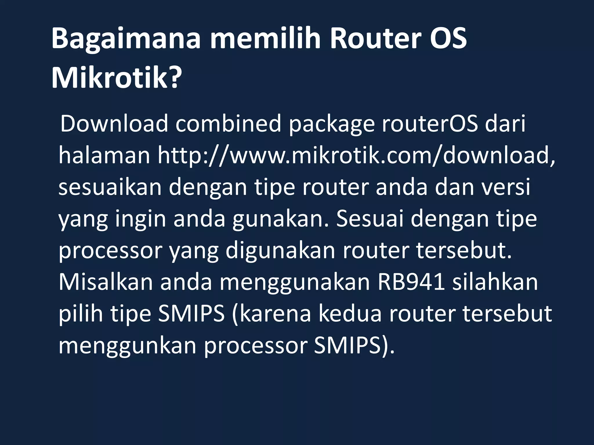 Bagaimana memilih Router OS
Mikrotik?
Download combined package routerOS dari
halaman http://www.mikrotik.com/download,
sesuaikan dengan tipe router anda dan versi
yang ingin anda gunakan. Sesuai dengan tipe
processor yang digunakan router tersebut.
Misalkan anda menggunakan RB941 silahkan
pilih tipe SMIPS (karena kedua router tersebut
menggunkan processor SMIPS).
 