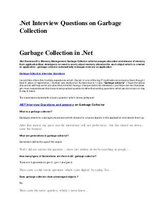 .Net Interview Questions on Garbage
Collection
Garbage Collection in .Net
.Net Framework's -Memory Management Garbage Collector which manages allocation and release of memory
from application.Now developers no need to worry about memory allocated for each object which is created
on application . garbage collector automatically manages memory on application
Garbage Collection Interview Questions
I would like share this horrible experience which I faced in one of the big IT multinational company. Even though I
have 8 years of experience, I flunked very badly and I flunked due to 1 topic "Garbage collector". I hope the below
discussion will help some one down the line when facing c sharp and dot net interviews.I justhope dot net interviews
get more matured down the line and ask practical questions rather than asking questions which we do notuse on day
to day to basis.
The interviewer started with a basic question which I knew pretty well
.NET Interview Questions and answers on Garbage Collector
What is a garbage collector?
Garbage collector is a background process which checks for unused objects in the application and cleans them up.
After that answer my guess was the interviewer will not probe more....but fate turned me down ,
came the bouncer.
What are generations in garbage collector?
Generation define the age of the object.
Well i did not answer the question , i have just written down by searching in google....
How many types of Generations are there in GC garbage collector?
There are 3 generations gen 0 , gen 1 and gen 2.
Then came a solid tweak questions which i just slipped by saying Yes...
Does garbage collector clean unmanaged objects ?
No.
Then came the terror question...which i never knew...
 