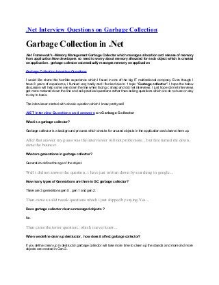 .Net Interview Questions on Garbage Collection

Garbage Collection in .Net
.Net Framework's -Memory Management Garbage Collector which manages allocation and release of memory
from application.Now developers no need to worry about memory allocated for each object which is created
on application . garbage collector automatically manages memory on application

Garbage Collection Interview Questions

I would like share this horrible experience which I faced in one of the big IT multinational company. Even though I
have 8 years of experience, I flunked very badly and I flunked due to 1 topic "Garbage collector". I hope the below
discussion will help some one down the line when facing c sharp and dot net interviews. I just hope dot net interviews
get more matured down the line and ask practical questions rather than asking questions which we do not use on day
to day to basis.

The interviewer started with a basic question which I knew pretty well

.NET Interview Questions and answers on Garbage Collector

What is a garbage collector?

Garbage collector is a background process which checks for unused objects in the application and cleans them up.


After that answer my guess was the interviewer will not probe more....but fate turned me down ,
came the bouncer.

What are generations in garbage collector?

Generation define the age of the object.


Well i did not answer the question , i have just written down by searching in google....

How many types of Generations are there in GC garbage collector?

There are 3 generations gen 0 , gen 1 and gen 2.


Then came a solid tweak questions which i just slipped by saying Yes...

Does garbage collector clean unmanaged objects ?

No.


Then came the terror question...which i never knew...

When we define clean up destructor , how does it affect garbage collector?

If you define clean up in destructor garbage collector will take more time to clean up the objects and more and more
objects are created in Gen 2..
 