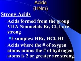 Acids (HNm) Strong Acids Acids formed from the group VIIA Nonmetals Br, Cl, I are strong Examples: HBr, HCl, HI Acids where the # of oxygen atoms minus the # of hydrogen atoms is 2 or greater are strong. 