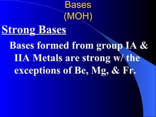 Bases (MOH) Strong Bases Bases formed from group IA & IIA Metals are strong w/ the exceptions of Be, Mg, & Fr. 