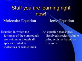 Stuff you are learning right now! Molecular Equation  Equation in which the formulas of the compounds are written as though all species existed as molecules or whole units.   Ionic Equation An equation that shows dissolved species (soluble salts, acids, or bases) as free ions.   