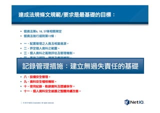 © 2012 NetIQ Corporation. All rights reserved.
達成法規條文規範/要求是最基礎的目標：
§  個資法第6,	 18,	 27條相關規定
§  個資法施行細則第12條：

§  一、配置管理之人員及相當資源。
§  二、界定個人資料之範圍。
§  三、個人資料之風險評估及管理機制。
§  四、事故之預防、通報及應變機制。
§  五、個人資料蒐集、處理及利用之內部管理程序。
§  六、資料安全管理及人員管理。
§  七、認知宣導及教育訓練。
§  八、設備安全管理。
§  九、資料安全稽核機制。
§  十、使用紀錄、軌跡資料及證據保存。
§  十一、個人資料安全維護之整體持續改善。
記錄管理措施：建立無過失責任的基礎
 