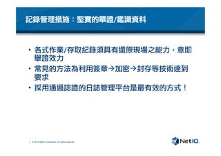 © 2012 NetIQ Corporation. All rights reserved.
記錄管理措施：堅實的舉證/鑑識資料
•  各式作業/存取紀錄須具有還原現場之能力，意即
舉證效力
•  常見的方法為利用簽章à加密à封存等技術達到
要求
•  採用通過認證的日誌管理平台是最有效的方式！
 