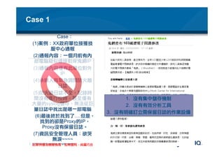 © 2012 NetIQ Corporation. All rights reserved.
Case 1 
Case：
(1) 案例：XX政府單位接獲技
服中心通報
(2) 通報內容：一個月前有內
部電腦疑似連接對岸鬼網IP
(3) 通報內容僅有此單位對外
IP
(4) 承辦人員緊急調閱防火牆
日誌
(5) 防火牆日誌不全、記錄時
間沒有進行校時，甚至僅有
大量的syslog儲存，無法從巨
量日誌中找出是哪一部電腦
(6) 最後終於找到了….但是，
找到的卻是Proxy的IP，
Proxy沒有保留日誌。
(7) 資訊安全管理人員：欲哭
無淚~~~~
此案例僅為模擬情境，如有雷同，純屬巧合
1.  沒有集中儲存機制
2.  沒有有效分析工具
3.  沒有明確訂立需保留日誌的作業設備
 