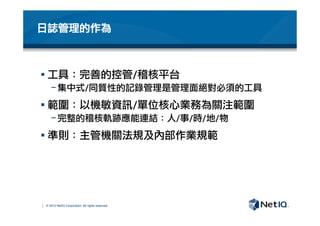 © 2012 NetIQ Corporation. All rights reserved.
日誌管理的作為
§ 工具：完善的控管/稽核平台
− 集中式/同質性的記錄管理是管理面絕對必須的工具
§ 範圍：以機敏資訊/單位核心業務為關注範圍
− 完整的稽核軌跡應能連結：人/事/時/地/物
§ 準則：主管機關法規及內部作業規範
 