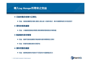 © 2012 NetIQ Corporation. All rights reserved.
導入Log	 Manager所帶來之效益
l  日誌的整合收集＆正規化
l  效益：協助設備管理/稽核/風管人員以統一的資料格式，集中的觀察角度分析危安因子
l  便利的報表產製
l  效益：大幅縮短因應各項管理/稽核業務研製報表的作業負擔
l  軌跡資料保存管理
l  效益：確保可達成組織對於軌跡資料留存期間規定之要求
l  效益：對儲存設備投資的合理評估
l  資料完整性確認
l  效益：確保軌跡資料內容的不可否認性＆鑑識稽証效力

 