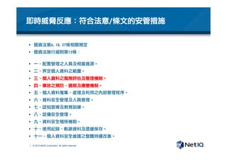 © 2012 NetIQ Corporation. All rights reserved.
即時威脅反應：符合法意/條文的安管措施
§  個資法第6,	 18,	 27條相關規定
§  個資法施行細則第12條：

§  一、配置管理之人員及相當資源。
§  二、界定個人資料之範圍。
§  三、個人資料之風險評估及管理機制。
§  四、事故之預防、通報及應變機制。
§  五、個人資料蒐集、處理及利用之內部管理程序。
§  六、資料安全管理及人員管理。
§  七、認知宣導及教育訓練。
§  八、設備安全管理。
§  九、資料安全稽核機制。
§  十、使用紀錄、軌跡資料及證據保存。
§  十一、個人資料安全維護之整體持續改善。
 