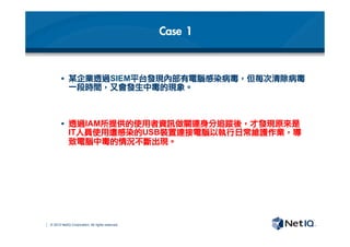 © 2012 NetIQ Corporation. All rights reserved.
Case	 1
§  某企業透過SIEM平台發現內部有電腦感染病毒，但每次清除病毒
一段時間，又會發生中毒的現象。

§  透過IAM所提供的使用者資訊做關連身分追蹤後，才發現原來是
IT人員使用遭感染的USB裝置連接電腦以執行日常維護作業，導
致電腦中毒的情況不斷出現。	 
 