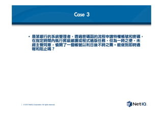 © 2012 NetIQ Corporation. All rights reserved.
Case	 3
§  是某銀行的系統管理者，透過密碼函的流程申請特權帳號和密碼，
在指定時間內執行昇級維護或程式過版任務，但為一時之便，未
經主管同意，偷開了一個帳號以利日後不時之需。能做到即時通
報和阻止嗎？	 
 