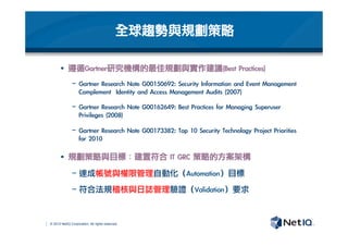 © 2012 NetIQ Corporation. All rights reserved.
全球趨勢與規劃策略
§  遵循Gartner研究機構的最佳規劃與實作建議(Best	 Practices)
−  Gartner	 Research	 Note	 G00150692:	 Security	 Information	 and	 Event	 Management	 
Complement	 	 Identity	 and	 Access	 Management	 Audits	 (2007)
−  Gartner	 Research	 Note	 G00162649:	 Best	 Practices	 for	 Managing	 Superuser	 
Privileges	 (2008)
−  Gartner	 Research	 Note	 G00173382:	 Top	 10	 Security	 Technology	 Project	 Priorities	 
for	 2010
§  規劃策略與目標：建置符合	 IT	 GRC	 策略的方案架構
− 達成帳號與權限管理自動化（Automation）目標
− 符合法規稽核與日誌管理驗證（Validation）要求
 
