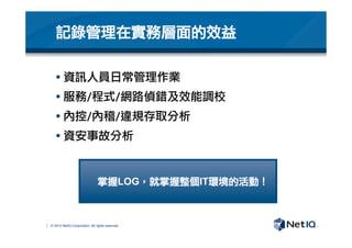 © 2012 NetIQ Corporation. All rights reserved.
§ 資訊人員日常管理作業
§ 服務/程式/網路偵錯及效能調校
§ 內控/內稽/違規存取分析
§ 資安事故分析

記錄管理在實務層面的效益
掌握LOG，就掌握整個IT環境的活動！
 