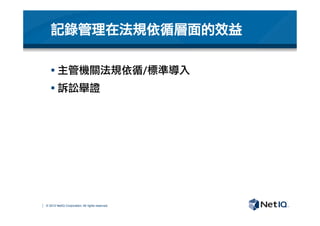 © 2012 NetIQ Corporation. All rights reserved.
§ 主管機關法規依循/標準導入
§ 訴訟舉證

記錄管理在法規依循層面的效益
 