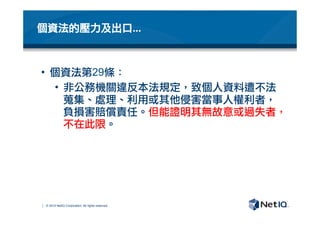 © 2012 NetIQ Corporation. All rights reserved.
個資法的壓力及出口…
•  個資法第29條：
•  非公務機關違反本法規定，致個人資料遭不法
蒐集、處理、利用或其他侵害當事人權利者，
負損害賠償責任。但能證明其無故意或過失者，
不在此限。
 