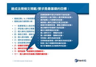 © 2012 NetIQ Corporation. All rights reserved.
達成法規條文規範/要求是最基礎的目標：
§  個資法第6,	 18,	 27條相關規定
§  個資法施行細則第12條：

§  一、配置管理之人員及相當資源。
§  二、界定個人資料之範圍。
§  三、個人資料之風險評估及管理機制。
§  四、事故之預防、通報及應變機制。
§  五、個人資料蒐集、處理及利用之內部管理程序。
§  六、資料安全管理及人員管理。
§  七、認知宣導及教育訓練。
§  八、設備安全管理。
§  九、資料安全稽核機制。
§  十、使用紀錄、軌跡資料及證據保存。
§  十一、個人資料安全維護之整體持續改善。
•  因應個資事件發生所採取行為的記錄。
•  確認受託人執行委託人要求事項的記錄。
•  提供當事人行使權利的記錄。
•  確認個人資料正確性及更正的記錄。
•  個資存取權限新增、變動及刪除的記錄。
•  違反權限存取個資行為的記錄。
•  備份及還原測試的記錄。
•  個人資料交付、傳輸的記錄。
•  個人資料刪除、廢棄的記錄。
•  存取個人資料系統的記錄	 。
•  定期檢查處理個人資料資訊系統的記錄。
•  對員工執行相關教育訓練的記錄。
•  執行計畫稽核及改善程序的記錄。
 