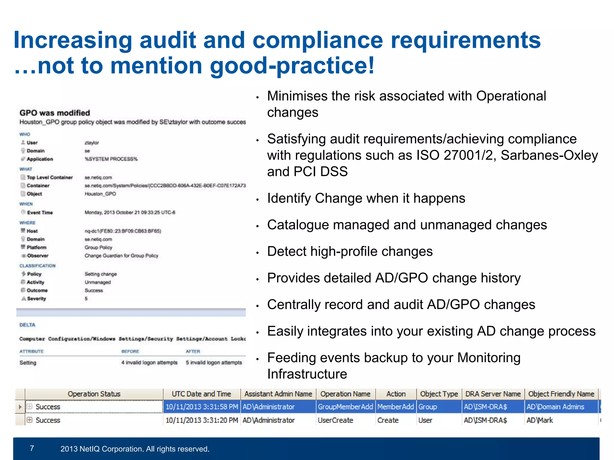 Increasing audit and compliance requirements
…not to mention good-practice!
•

•

Identify Change when it happens

•

Catalogue managed and unmanaged changes

•

Detect high-profile changes

•

Provides detailed AD/GPO change history

•

Centrally record and audit AD/GPO changes

•

Easily integrates into your existing AD change process

•

© 2011 NetIQ Corporation. All rights reserved.
2013 NetIQ Corporation. All rights reserved.

Satisfying audit requirements/achieving compliance
with regulations such as ISO 27001/2, Sarbanes-Oxley
and PCI DSS

•

7
13

Minimises the risk associated with Operational
changes

Feeding events backup to your Monitoring
Infrastructure

 