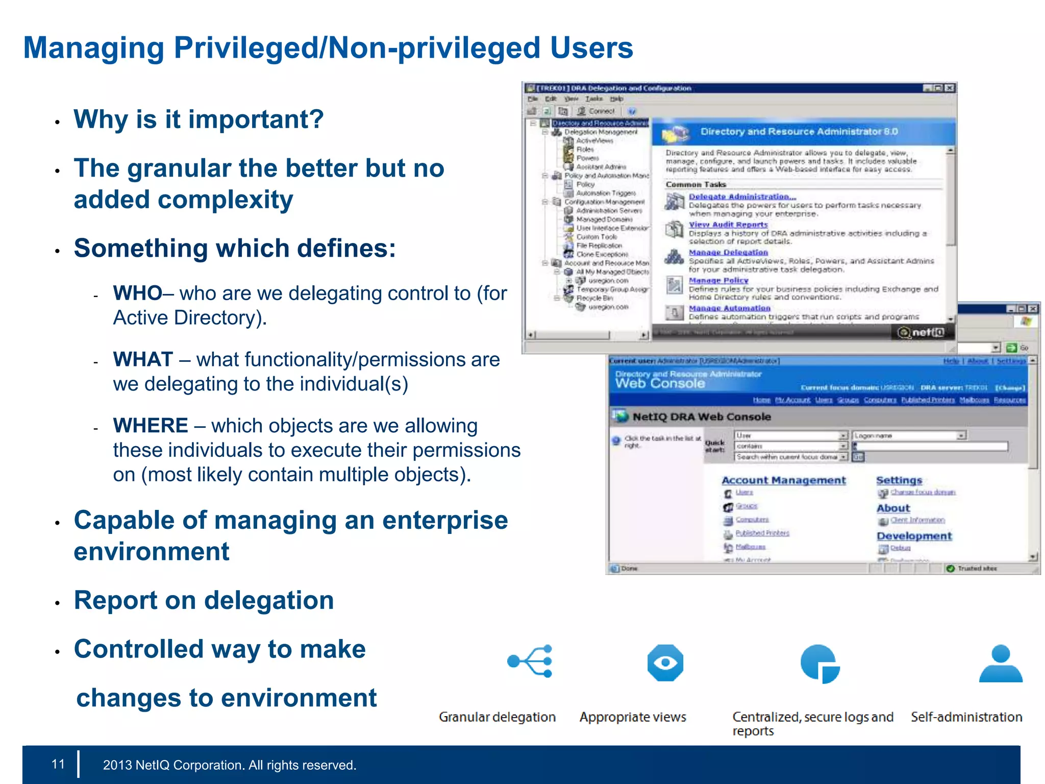 Managing Privileged/Non-privileged Users
•

Why is it important?

•

The granular the better but no
added complexity

•

Something which defines:
-

-

-

WHO– who are we delegating control to (for
Active Directory).
WHAT – what functionality/permissions are
we delegating to the individual(s)
WHERE – which objects are we allowing
these individuals to execute their permissions
on (most likely contain multiple objects).

•

Capable of managing an enterprise
environment

•

Report on delegation

•

Controlled way to make
changes to environment

11
18

|

© 2011 NetIQ Corporation. All rights reserved.
2013 NetIQ Corporation. All rights reserved.

 