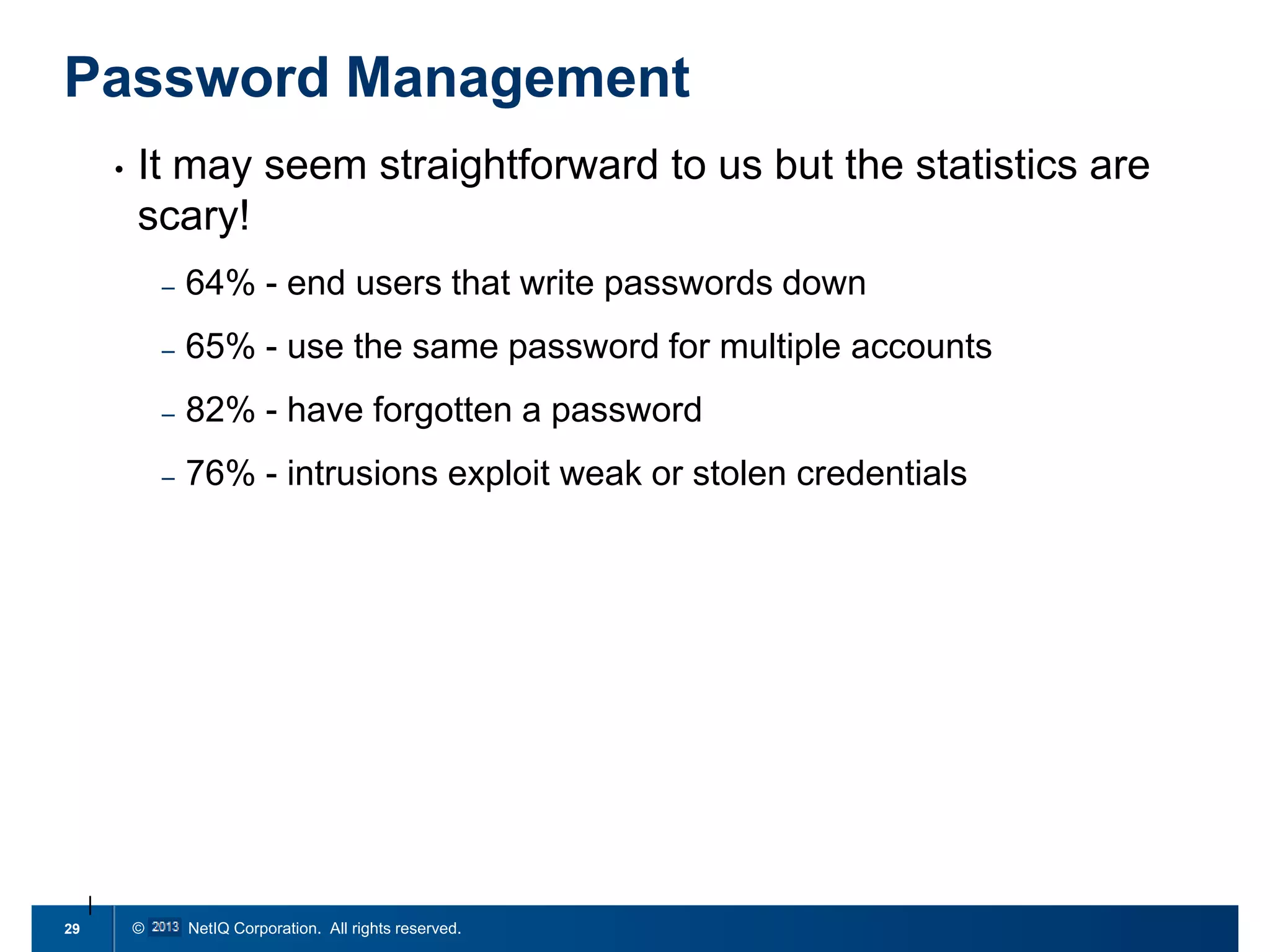 Password Management
•

It may seem straightforward to us but the statistics are
scary!
–
–

65% - use the same password for multiple accounts

–

82% - have forgotten a password

–

29

64% - end users that write passwords down

76% - intrusions exploit weak or stolen credentials

© 2011 NetIQ Corporation. All rights reserved.

 