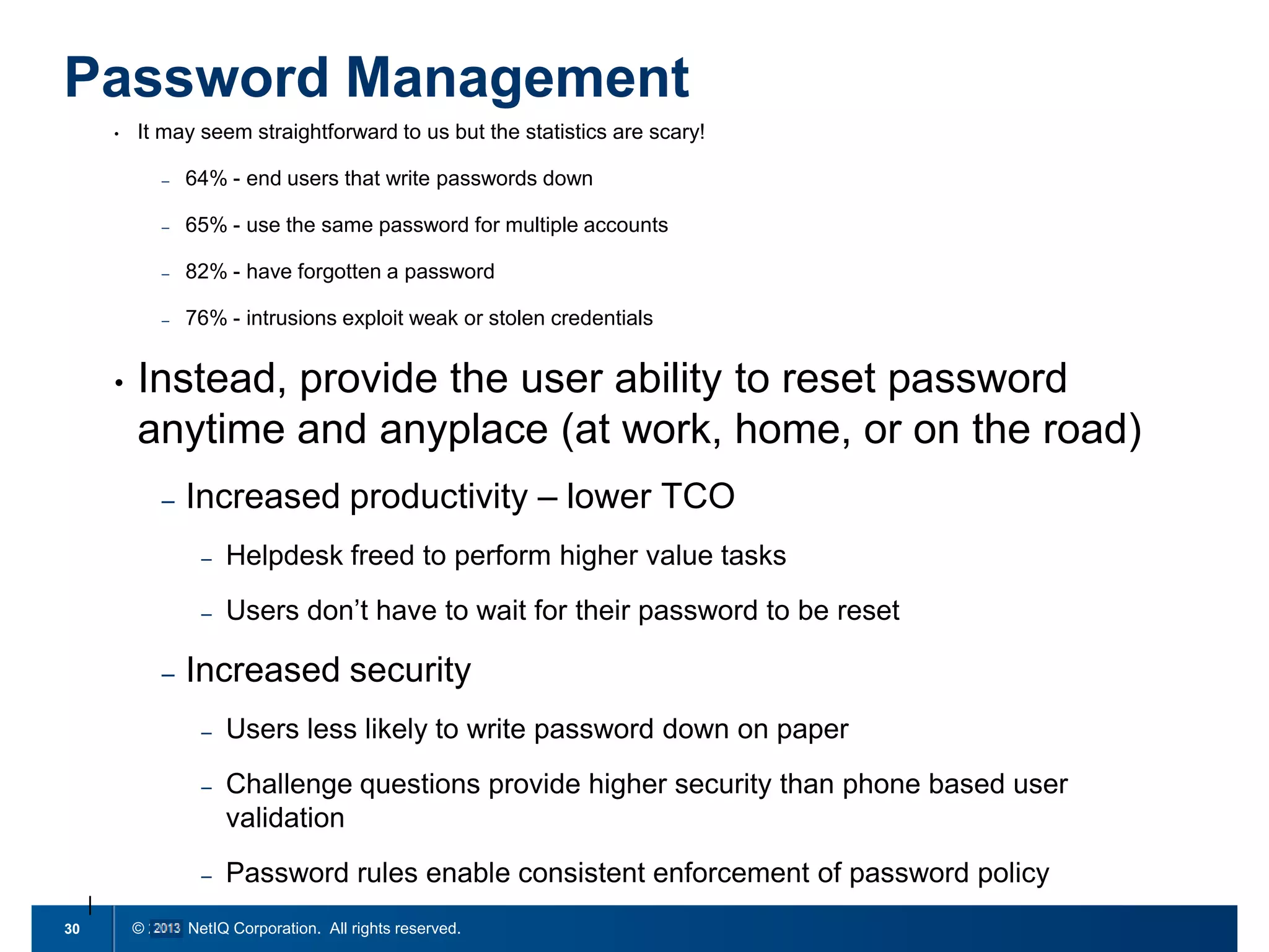 Password Management
•

It may seem straightforward to us but the statistics are scary!
–
–

65% - use the same password for multiple accounts

–

82% - have forgotten a password

–

•

64% - end users that write passwords down

76% - intrusions exploit weak or stolen credentials

Instead, provide the user ability to reset password
anytime and anyplace (at work, home, or on the road)
–

Increased productivity – lower TCO
–
–

–

Helpdesk freed to perform higher value tasks
Users don’t have to wait for their password to be reset

Increased security
–
–

Challenge questions provide higher security than phone based user
validation

–
30

Users less likely to write password down on paper

Password rules enable consistent enforcement of password policy

© 2011 NetIQ Corporation. All rights reserved.

 