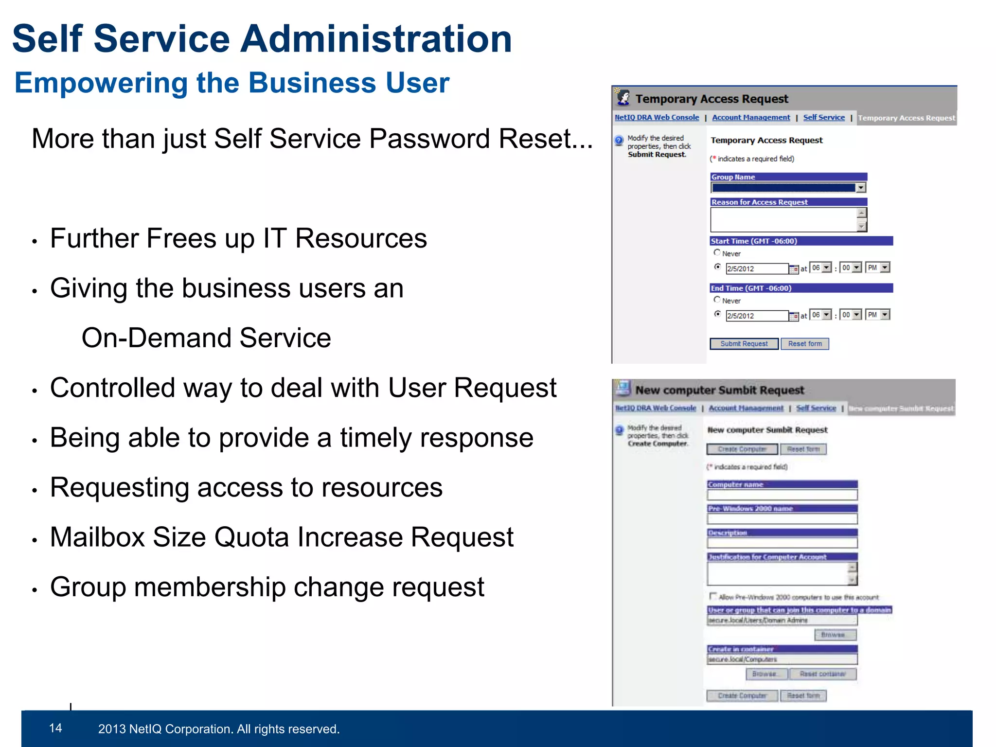 Self Service Administration
Empowering the Business User
More than just Self Service Password Reset...

•

Further Frees up IT Resources

•

Giving the business users an

On-Demand Service
•

Controlled way to deal with User Request

•

Being able to provide a timely response

•

Requesting access to resources

•

Mailbox Size Quota Increase Request

•

Group membership change request

14
31

© 2011 NetIQ Corporation. All rights reserved.
2013 NetIQ Corporation. All rights reserved.

 