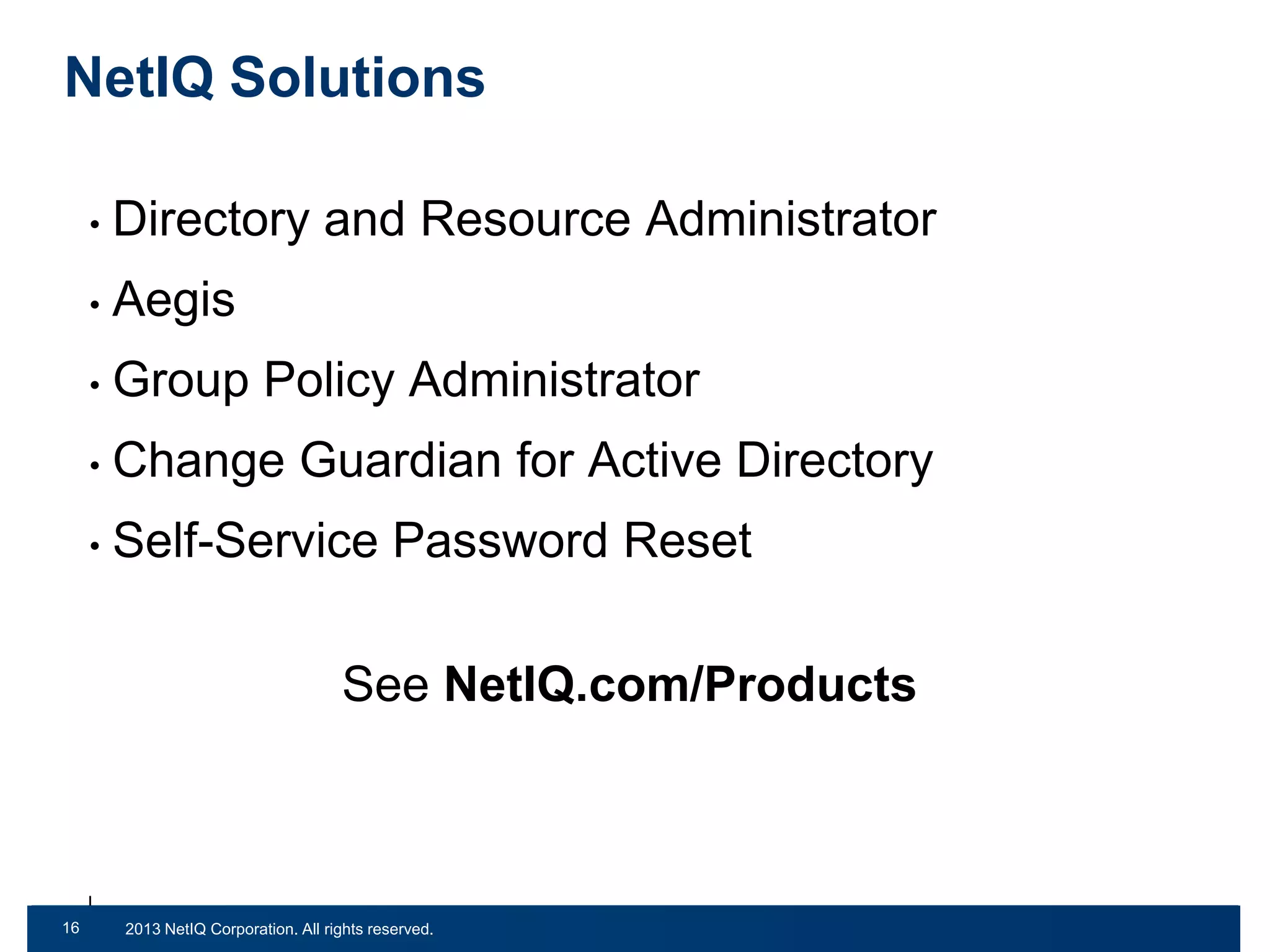 NetIQ Solutions
•

Directory and Resource Administrator

•

Aegis

•

Group Policy Administrator

•

Change Guardian for Active Directory

•

Self-Service Password Reset
See NetIQ.com/Products

16
32

© 2011 NetIQ Corporation. All rights reserved.
2013 NetIQ Corporation. All rights reserved.

 