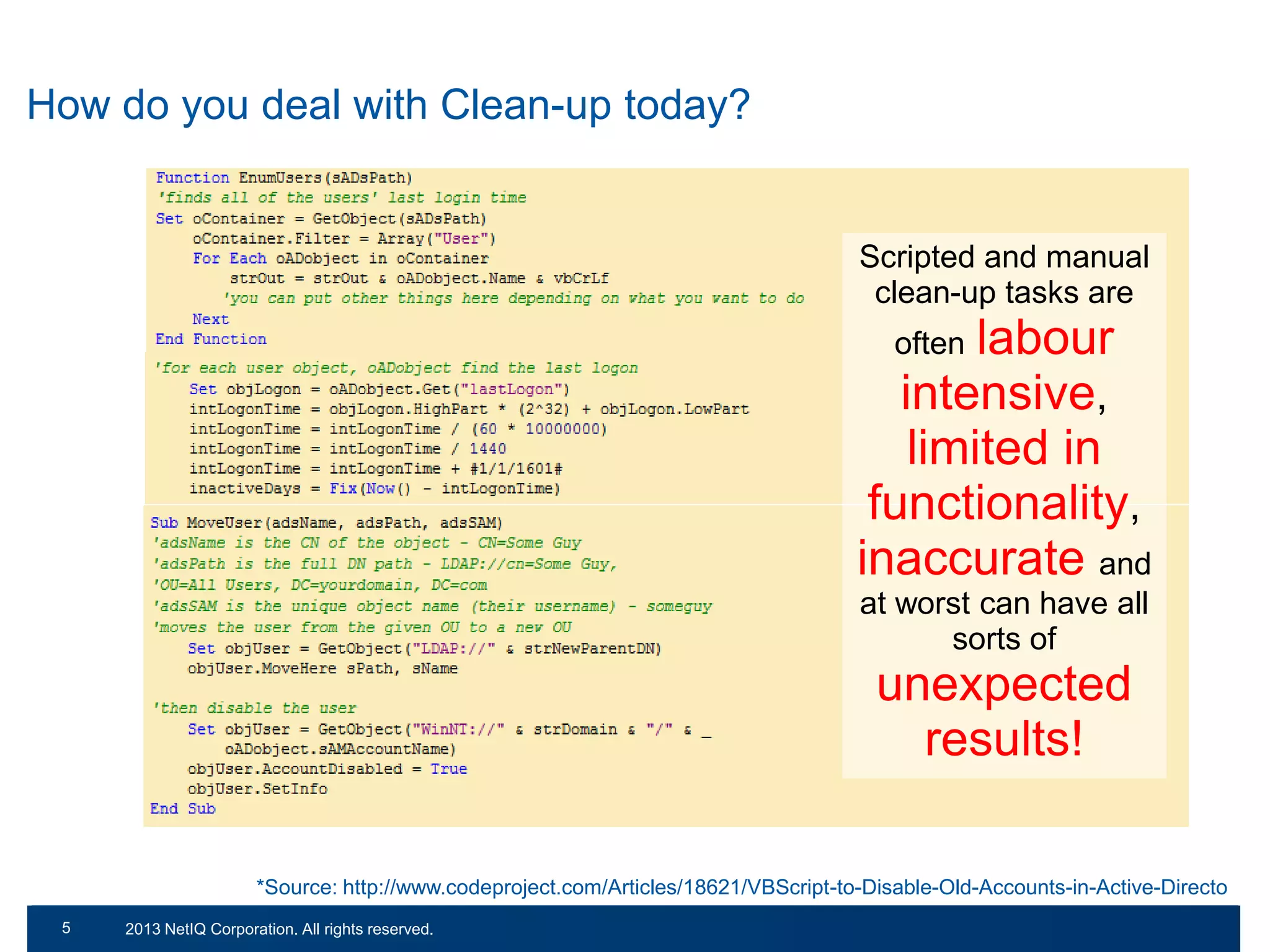 How do you deal with Clean-up today?

Scripted and manual
clean-up tasks are

labour
intensive,
limited in
functionality,
inaccurate and
often

at worst can have all
sorts of

unexpected
results!
*Source: http://www.codeproject.com/Articles/18621/VBScript-to-Disable-Old-Accounts-in-Active-Directo
55

© 2011 NetIQ Corporation. All rights reserved.
2013 NetIQ Corporation. All rights reserved.

 