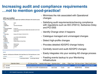 Increasing audit and compliance requirements
…not to mention good-practice!
•

•

Identify Change when it happens

•

Catalogue managed and unmanaged changes

•

Detect high-profile changes

•

Provides detailed AD/GPO change history

•

Centrally record and audit AD/GPO changes

•

Easily integrates into your existing AD change process

•

© 2011 NetIQ Corporation. All rights reserved.
2013 NetIQ Corporation. All rights reserved.

Satisfying audit requirements/achieving compliance
with regulations such as ISO 27001/2, Sarbanes-Oxley
and PCI DSS

•

7
13

Minimises the risk associated with Operational
changes

Feeding events backup to your Monitoring
Infrastructure

 
