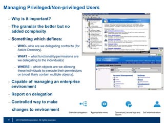 Managing Privileged/Non-privileged Users
•

Why is it important?

•

The granular the better but no
added complexity

•

Something which defines:
-

-

-

WHO– who are we delegating control to (for
Active Directory).
WHAT – what functionality/permissions are
we delegating to the individual(s)
WHERE – which objects are we allowing
these individuals to execute their permissions
on (most likely contain multiple objects).

•

Capable of managing an enterprise
environment

•

Report on delegation

•

Controlled way to make
changes to environment

11
18

|

© 2011 NetIQ Corporation. All rights reserved.
2013 NetIQ Corporation. All rights reserved.

 