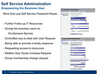 Self Service Administration
Empowering the Business User
More than just Self Service Password Reset...

•

Further Frees up IT Resources

•

Giving the business users an

On-Demand Service
•

Controlled way to deal with User Request

•

Being able to provide a timely response

•

Requesting access to resources

•

Mailbox Size Quota Increase Request

•

Group membership change request

14
31

© 2011 NetIQ Corporation. All rights reserved.
2013 NetIQ Corporation. All rights reserved.

 