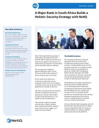 S U C C E S S S T O R Y
A Major Bank in South Africa Builds a
Holistic Security Strategy with NetIQ
Executive Summary
INDUSTRY DESCRIPTION
One of South Africa’s largest financial
institutions, offering retail, commercial,
corporate and investment banking
services through a number of
subsidiaries.
BUSINESS SITUATION
To improve protection for vital
information assets and reduce the risk
of fraud, the bank sought to strengthen
access governance and information
security.
THE NETIQ DIFFERENCE
An integrated suite of NetIQ solutions
provides comprehensive identity
management, access governance and
security management, enhancing
insight into enterprise risk and helping
secure critical systems against threats.
NETIQ PRODUCTS AND SERVICES
NetIQ® Access Governance Suite
NetIQ Identity Manager
NetIQ Sentinel™
One of the largest banking groups in
South Africa, this financial services
provider offers banking, insurance and
investment products and services to a
wide variety of customers in South Africa
and several other African countries.
The company has ambitious
growth objectives, with a vision
of becoming the leading player in
Africa’s financial services market.
As the scope of its operations
continues to expand, it is more
important than ever for the company
to enable secure, easy access to critical
applications and data at all times.
“We were concerned that our existing
identity management and access
governance controls did not offer
as high a level of protection as we
required,”said a spokesperson.
“We wanted to replace isolated
systems with a holistic solution
that would provide better visibility
and control of access rights, and
reduce the risk of fraud.”
The NetIQ Solution
The company undertook a rigorous
evaluation of access and security
management solutions from several
vendors, including NetIQ. As part of this
evaluation process, the company invited
NetIQ to conduct a comprehensive
proof of concept (POC), integrating
NetIQ® Identity Manager with NetIQ
Access Governance Suite for automated
user provisioning and deprovisioning,
as well as comprehensive reporting.
The NetIQ team also demonstrated how
the bank could use NetIQ Sentinel™
as a monitoring tool for the identity
management environment by providing
full traceability of access activity and
security events. For example, NetIQ
Sentinel can use information from Identity
Manager to generate real-time alerts
when an unauthorized user attempts
to access sensitive information.
Convinced by the tight integration and rich
functionality demonstrated by the NetIQ
solutions during the POC, the company
selected NetIQ as its strategic identity,
governance and security platform.
 