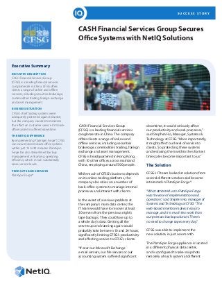 S U C C E S S S T O R Y
CASH Financial Services Group Secures
Office Systems with NetIQ Solutions
Executive Summary
INDUSTRY DESCRIPTION	
CASH Financial Services Group
(CFSG) is a leading financial services
conglomerate in China. CFSG offers
clients a range of online and offline
services, including securities brokerage,
commodities trading, foreign exchange
and asset management.
BUSINESS SITUATION
CFSG’s chief trading systems were
adequately protected against disaster,
but the company needed to minimize
the effect on customer service if its back-
office systems suffered downtime.
THE NETIQ DIFFERENCE
By implementing PlateSpin Forge®, CFSG
can now restore its back-office systems
within just 15 to 30 minutes. PlateSpin
Forge has also streamlined backup
management, enhancing operating
efficiency which in turn substantially
raises service levels.
PRODUCTS AND SERVICES
PlateSpin Forge®
CASH Financial Services Group
(CFSG) is a leading financial services
conglomerate in China. The company
offers clients a range of online and
offline services, including securities
brokerage, commodities trading, foreign
exchange and asset management.
CFSG is headquartered in Hong Kong,
with 10 other offices across mainland
China, employing around 500 people.
While much of CFSG’s business depends
on its online trading platforms, the
company also relies on a number of
back-office systems to manage internal
processes and interact with clients.
In the event of a serious problem at
the company’s main data center, the
IT team would have to recover at least
30 servers from the previous night’s
tape backups. They could lose up to
a whole day’s data. Getting all the
servers up and running again would
probably take between 10 and 24 hours,
significantly limiting CFSG’s productivity
and affecting service to CFSG’s clients.
“If ever our Microsoft Exchange
e-mail servers, our file servers or our
accounting system suffered significant
downtime, it would seriously affect
our productivity and work processes,”
said Stephen Ho, Manager, Systems &
Technology at CFSG.“More importantly,
it might affect our level of service to
clients. So protecting these systems
and restoring them within the shortest
timescales become important to us.”
The Solution
CFSG’s IT team looked at solutions from
several different vendors and became
interested in PlateSpin Forge®.
“What attracted us to PlateSpin Forge
was the ease of implementation and
operation,” said Stephen Ho, manager of
Systems and Technology at CFSG. “The
web-based interface makes it easy to
manage, and it is much less work than
our previous backup solution: There’s
no need to change tapes every day.”
CFSG was able to implement the
new solution in just one month.
The PlateSpin Forge appliance is located
in a different physical data center,
and is configured to take snapshots
remotely of each system at different
 