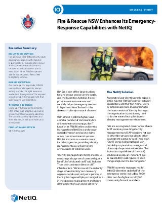 S U C C E S S S T O R Y
Fire & Rescue NSW Enhances Its Emergency-
Response Capabilities with NetIQ
Executive Summary
INDUSTRY DESCRIPTION
Fire & Rescue NSW (FRNSW) is the state
government agency with statutory
responsibility for providing fire, rescue
and hazardous materials (hazmat)
services in cities and towns across
New South Wales. FRNSW operates
338 fire stations and a fleet of 663
firefighting vehicles.
BUSINESS SITUATION
As an emergency responder, FRNSW
sees agility as a key priority, always
aiming to make the right resources
available at the right time. This inspired
a vision of identity management that
goes beyond users’identities.
THE NETIQ DIFFERENCE
Using Identity Manager from NetIQ,
FRNSW has built a highly automated
environment for managing identities.
The solution covers employees and
their relatives, as well as vehicles and
other assets.
PRODUCTS AND SERVICES
Identity Manager
FRNSW is one of the largest urban
fire and rescue services in the world,
and the busiest in Australia. It also
provides services overseas and
recently helped emergency services
in Japan and New Zealand in the
aftermath of major natural disasters.
With almost 7,000 firefighters and
a similar number of community fire
unit volunteers to manage, the IT
function at FRNSW relies on Identity
Manager from NetIQ to synchronize
user information and access rights
across numerous internal systems.
FRNSW also acts as a service center
for other agencies, providing identity
management as a service to tens
of thousands of external users.
“Identity Manager from NetIQ enables us
to manage a huge set of users with just a
handful of dedicated staff,”said Malcolm
Thompson, assistant director of IT
infrastructure.“We’re now at the maturity
stage where‘identity’can mean any
organizational asset, not just a person, so
Identity Manager will play an integral role
in the ongoing management and future
development of our service delivery.”
The NetIQ Solution
Automated user identity provisioning is
at the heart of FRNSW’s service-delivery
capabilities, whether for internal users
or external agencies. By upgrading to
the latest version of Identity Manager,
the organization is positioning itself
to further extend its sophisticated
identity management environment.
“We are a recognized center of excellence
for IT services, providing identity
management and SAP solutions not just
to other fire services but also to other
government agencies,”said Thompson.
“Our IT services depend largely on
our ability to provision, manage and
ultimately de-provision identities. The
federation capabilities of the NetIQ
solution also play an important role,
as does NetIQ’s willingness to keep
things simple on the licensing side.”
FRNSW currently manages nearly
100,000 identities on behalf of the
emergency sector, including 7,000
of its own fire fighters and 7,000
community fire unit members.
 