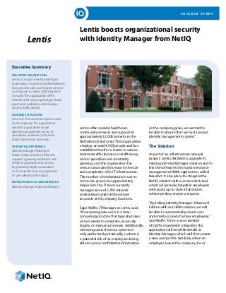 SUCCESS STORY




                                          Lentis boosts organizational security
           Lentis                         with Identity Manager from NetIQ


Executive Summary
Industry Description
Lentis is a major mental healthcare
organization located in the Netherlands
that provides care, community services
and support to some 32,000 patients
annually. The organization offers
treatment for both psychological and
psychiatric problems, and employs
around 4,500 people.

Business Situation
As Lentis’ IT environment grew in size
and complexity, the organization
wanted to guarantee secure                Lentis offers mental healthcare,             As the company grew, we wanted to
identity management across its            community services and support to            be able to ensure that we had a secure
operations, and reduce the time           approximately 32,000 patients in the         identity management system.”
taken to provision new users.
                                          Netherlands each year. The organization
The NetIQ Difference                      employs around 4,500 people and has          The Solution
Identity Manager Advanced                 established itself as a leader in service,
Edition helps Lentis to efficiently       treatment effectiveness and efficiency.      As part of an infrastructure renewal
support a growing workforce and           Lentis’ operations are constantly            project, Lentis decided to upgrade its
enhance organizational security           growing, and the organization has            existing Identity Manager solution and to
by providing highly automated             seen an associated increase in the size      link the software to its human resource
and comprehensive management              and complexity of its IT infrastructure.     management (HRM) application, called
of user identity information.             The number of workstations in use at         Beaufort. It also plans to integrate the
NetIQ Products and Services               Lentis has grown by approximately            NetIQ solution with a service desk tool,
Identity Manager Advanced Edition         48 percent: the IT team currently            which will provide helpdesk employees
                                          manages around 2,700 network                 with rapid, up-to-date information
                                          workstations and 5,400 end-user              whenever they receive a request.
                                          accounts at 63 company locations.
                                                                                       “By linking Identity Manager Advanced
                                          Eppe Wolfis, IT Manager at Lentis, said,     Edition with our HRM solution, we will
                                          “Provisioning new users is a time-           be able to automatically create user
                                          consuming practice that typically takes      and email accounts for new employees,”
                                          us two weeks to complete, as we rely         said Wolfis. “Once a new member
                                          largely on manual processes. Additionally,   of staff is registered in Beaufort, the
                                          removing users from our systems is           application will send the details to
                                          only performed periodically, so there is     Identity Manager, which will then create
                                          a potential risk of ex-employees being       a new user profile. Similarly, when an
                                          able to access confidential information.     employee leaves the company, he or
 