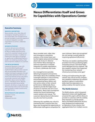 S U C C E S S S T O R Y
Nexus Differentiates Itself and Grows
Its Capabilities with Operations Center
Executive Summary
Industry Description
Nexus provides voice, video, data and
convergence networking solutions in
the United States. This managed service
provider leverages its extensive experience
in network integration to enable
organizations to connect, collaborate
and create.
Business Situation
Customer demand and certification
requirements were driving the need
for Nexus to deliver real-time service
views for its customers’network service
performance and status. In addition to
meeting this need, Nexus recognized
an opportunity to differentiate itself as a
leader in its market by providing a high
level of real-time visibility to its customers.
The NetIQ Difference
Integrating Operations Center with
the existing NetIQ AppManager®
implementation, Nexus turned customer
data into actionable information and
enabled role-based visualization through
configurable dashboards. With this new
end-to-end real-time service view, Nexus
can provide customers with detailed
information about events that affect
service—identifying events, affected
resources and when service will be
restored—all without a single phone call.
Most important, Nexus now has the early
warning signals it needs to avoid events
that affect service.
NetIQ Products and Services
Operations Center
AppManager
Professional Services
Nexus provides voice, video, data
and convergence networking
solutions in the United States and
has the highest advanced technology
attach rate of any U.S. National
Cisco Partner. Nexus leverages its
extensive experience in network
integration to enable organizations
to connect, collaborate and create.
As a managed service provider,
delivering transparent and real-time
information about the availability of their
converged networks is critical. Existing
and prospective Nexus customers
were requesting Nexus deliver real-
time service views to their network
performance. Additionally, Nexus
needed to provide this higher level
of service to maintain one of it’s Cisco
certifications. Nexus had a homegrown
solution but found maintaining a
custom solution very manual. The
customers’desired level of information
was also very hard to provide.
Delivering this capability was critical to
maintaining their customer base, but
Nexus also recognized the opportunity to
differentiate itself against competition for
new customers. Nexus also recognized
the cost savings it would realize by
improving operational efficiencies.
“We knew we needed a dashboard that
provided more than just flashing lights
and pretty pictures,”said David Taylor,
senior Managed Services engineer.“We
also needed a solution that supported
the monitoring of our network
infrastructure and data center gear.”
Finding and implementing the right
solution was critical, but the company
also needed to implement the solution
quickly to capture a multimillion-
dollar deal that depended on its
ability to deliver this level of service.
The NetIQ Solution
The NetIQ solution, which integrated
Operations Center with AppManager,
answered the urgent call from Nexus to
provide its customers with the visibility
they required. In a 30-day period,
Nexus and NetIQ Professional Services
team designed and implemented
an Operations Center solution that
aggregated data from multiple sources
 