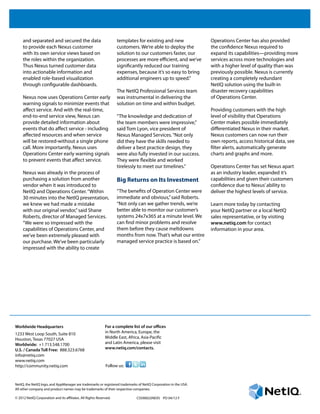 CSS90022NEXS PO 04/12 F
Worldwide Headquarters
1233 West Loop South, Suite 810
Houston, Texas 77027 USA
Worldwide: +1 713.548.1700
U.S. / Canada Toll Free: 888.323.6768
info@netiq.com
www.netiq.com
http://community.netiq.com
For a complete list of our offices
in North America, Europe, the
Middle East, Africa, Asia-Pacific
and Latin America, please visit
www.netiq.com/contacts.
Follow us:
NetIQ, the NetIQ logo, and AppManager are trademarks or registered trademarks of NetIQ Corporation in the USA.
All other company and product names may be trademarks of their respective companies.
© 2012 NetIQ Corporation and its affiliates. All Rights Reserved.	
and separated and secured the data
to provide each Nexus customer
with its own service views based on
the roles within the organization.
Thus Nexus turned customer data
into actionable information and
enabled role-based visualization
through configurable dashboards.
Nexus now uses Operations Center early
warning signals to minimize events that
affect service. And with the real-time,
end-to-end service view, Nexus can
provide detailed information about
events that do affect service - including
affected resources and when service
will be restored-without a single phone
call. More importantly, Nexus uses
Operations Center early warning signals
to prevent events that affect service.
Nexus was already in the process of
purchasing a solution from another
vendor when it was introduced to
NetIQ and Operations Center.“Within
30 minutes into the NetIQ presentation,
we knew we had made a mistake
with our original vendor,”said Shane
Roberts, director of Managed Services.
“We were so impressed with the
capabilities of Operations Center, and
we’ve been extremely pleased with
our purchase. We’ve been particularly
impressed with the ability to create
templates for existing and new
customers. We’re able to deploy the
solution to our customers faster, our
processes are more efficient, and we’ve
significantly reduced our training
expenses, because it’s so easy to bring
additional engineers up to speed.”
The NetIQ Professional Services team
was instrumental in delivering the
solution on time and within budget.
“The knowledge and dedication of
the team members were impressive,”
said Tom Lyon, vice president of
Nexus Managed Services.“Not only
did they have the skills needed to
deliver a best practice design, they
were also fully invested in our success.
They were flexible and worked
tirelessly to meet our timelines.”
Big Returns on Its Investment
“The benefits of Operation Center were
immediate and obvious,”said Roberts.
“Not only can we gather trends, we’re
better able to monitor our customer’s
systems 24x7x365 at a minute level. We
can find minor problems and resolve
them before they cause meltdowns
months from now. That’s what our entire
managed service practice is based on.”
Operations Center has also provided
the confidence Nexus required to
expand its capabilities—providing more
services across more technologies and
with a higher level of quality than was
previously possible. Nexus is currently
creating a completely redundant
NetIQ solution using the built-in
disaster recovery capabilities
of Operations Center.
Providing customers with the high
level of visibility that Operations
Center makes possible immediately
differentiated Nexus in their market.
Nexus customers can now run their
own reports, access historical data, see
filter alerts, automatically generate
charts and graphs and more.
Operations Center has set Nexus apart
as an industry leader, expanded it’s
capabilities and given their customers
confidence due to Nexus’ability to
deliver the highest levels of service.
Learn more today by contacting
your NetIQ partner or a local NetIQ
sales representative, or by visiting
www.netiq.com for contact
information in your area.
 