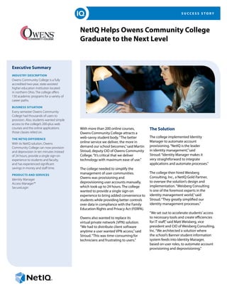S U C C E S S S T O R Y
NetIQ Helps Owens Community College
Graduate to the Next Level
Executive Summary
INDUSTRY DESCRIPTION
Owens Community College is a fully
accredited two-year, state-assisted
higher education institution located
in northern Ohio. The college offers
130 academic programs for a variety of
career paths.
BUSINESS SITUATION
Every semester Owens Community
College had thousands of users to
provision. Also, students wanted simple
access to the college’s 200-plus web
courses and the online applications
those classes relied on.
THE NETIQ DIFFERENCE
With its NetIQ solution, Owens
Community College can now provision
and deprovision in ten minutes instead
of 24 hours, provide a single sign-on
experience to students and faculty,
and has experienced significant
savings in money and staff time.
PRODUCTS AND SERVICES
Identity Manager
Access Manager™
SecureLogin
With more than 200 online courses,
Owens Community College attracts a
web-savvy student body.“The better
online service we deliver, the more in
demand our school becomes,”said Martin
Stroud, deputy CIO of Owens Community
College.“It’s critical that we deliver
technology with maximum ease of use.”
The college needed to simplify the
management of user communities.
Owens was provisioning and
deprovisioning user accounts manually,
which took up to 24 hours. The college
wanted to provide a single sign-on
experience to bring added convenience to
students while providing better controls
over data in compliance with the Family
Education Rights and Privacy Act (FERPA).
Owens also wanted to replace its
virtual private network (VPN) solution.
“We had to distribute client software
anytime a user wanted VPN access,”said
Stroud.“This was time-consuming for
technicians and frustrating to users.”
The Solution
The college implemented Identity
Manager to automate account
provisioning.“NetIQ is the leader
in identity management,”said
Stroud.“Identity Manager makes it
very straightforward to integrate
applications and automate processes.”
The college then hired Weisberg
Consulting, Inc., a NetIQ Gold Partner,
to oversee the solution’s design and
implementation.“Weisberg Consulting
is one of the foremost experts in the
identity management world,”said
Stroud.“They greatly simplified our
identity management processes.”
“We set out to accelerate students’access
to necessary tools and create efficiencies
for IT staff,”said Matt Weisberg, vice
president and CIO of Weisberg Consulting,
Inc.“We architected a solution where
the school’s Banner student information
system feeds into Identity Manager,
based on user roles, to automate account
provisioning and deprovisioning.”
 