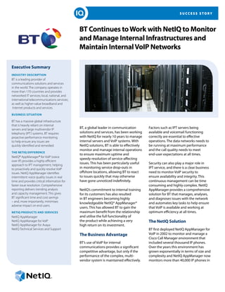 SUCCESS STORY




                                              BT Continues to Work with NetIQ to Monitor
                                              and Manage Internal Infrastructures and
                                              Maintain Internal VoIP Networks

Executive Summary
Industry Description
BT is a leading provider of
communications solutions and services
in the world. The company operates in
more than 170 countries and provides
networked IT services; local, national, and
international telecommunications services;
as well as higher-value broadband and
 Internet products and services.

Business Situation

BT has a massive global infrastructure
that is heavily reliant on internal
servers and large multivendor IP              BT, a global leader in communication         Factors such as IPT servers being
telephony (IPT) systems. BT requires          solutions and services, has been working     available and voicemail functioning
proactive performance monitoring              with NetIQ for nearly 10 years to manage     correctly are essential to effective
to help ensure any issues are                 internal servers and VoIP systems. With      operations. The data networks needs to
quickly identified and remedied.              NetIQ solutions, BT is able to effectively   be running at maximum performance
                                              monitor and manage internal operations       and the call quality needs to meet
The NetIQ Difference
                                              to ensure maximum uptime and                 end-user expectations at all times.
NetIQ® AppManager® for VoIP (voice
                                              speedy resolution of service-affecting
over IP) provides a highly efficient
approach to IPT management, helping
                                              issues. This has been particularly useful    Security can also play a major role in
to proactively and quickly resolve VoIP       in monitoring service drop-outs in           IPT service, and there is a clear business
issues. NetIQ AppManager identifies           offshore locations, allowing BT to react     need to monitor VoIP security to
intermittent voice quality issues in real     to issues quickly that may otherwise         ensure availability and integrity. This
time and provides critical information for    have gone unnoticed indefinitely.            continuous management can be time
faster issue resolution. Comprehensive                                                     consuming and highly complex. NetIQ
reporting delivers trending analysis          NetIQ’s commitment to internal training      AppManager provides a comprehensive
and capacity management. This gives           for its customers has also resulted          solution for BT that manages, analyses,
BT significant time and cost savings          in BT engineers becoming highly              and diagnoses issues with the network
– and, more importantly, minimises            knowledgeable NetIQ® AppManager®             and automates key tasks to help ensure
adverse impact on end users.
                                              users. This has allowed BT to gain the       that VoIP is available and working at
NetIQ Products and Services                   maximum benefit from the relationship        optimum efficiency at all times.
NetIQ AppManager                              and utilise the full functionality of
NetIQ AppManager for VoIP                     the product while achieving a very           The NetIQ Solution
NetIQ AppManager for Avaya                    high return on its investment.
NetIQ Technical Services and Support                                                       BT first deployed NetIQ AppManager for
                                              The Business Advantage                       VoIP in 2002 to monitor and manage a
                                                                                           Cisco Call Manager environment that
                                              BT’s use of VoIP for internal                included several thousand IP phones.
                                              communications provides a significant        Over the years this environment has
                                              competitive advantage, but only if the       grown exponentially in terms of size and
                                              performance of the complex, multi-           complexity and NetIQ AppManager now
                                              vendor system is maintained effectively.     monitors more than 40,000 IP phones in
 
