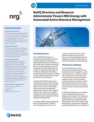 SUCCESS STORY




                                             NetIQ Directory and Resource
                                             Administrator Powers NRG Energy with
                                             Automated Active Directory Management

Executive Summary
Industry Description
Princeton, New Jersey-based NRG Energy
is a Fortune 500 and S&P 500 company
that owns and operates one of the largest,
most geographically diverse power
generation portfolios worldwide. In 2009
and 2010, NRG acquired two Texas retail
energy companies.

Business Situation
With its expansion into the retail energy
market, NRG significantly increased their
customer base. The larger workload
combined with flat IT resources created a    The NetIQ Solution                           customers to about 2 million and six
host of new issues around managing and                                                    almost overnight, because prior to
securing information assets.                 Prior to 2009, NRG Energy was a              that, we were basically dealing with the
The NetIQ Difference                         wholesale power generation company           regional power grid and had maybe six
NRG leveraged NetIQ® Directory and           primarily engaged in owning and              customers total that we interfaced with.”
Resource Administrator™ and NetIQ            operating power generation facilities in
Aegis®, along with the expertise of          the United States, Europe, and Australia.    The Business Challenge
NetIQ Professional Services, to automate     With a net power generation of 25,749
identified tasks, and to audit and report    megawatts at its 50 facilities, NRG was      Louis Klubenspies knew serious
on administrative activity. In doing so,     a serious but relatively small player. Its   changes were needed to address how
the company not only improved its            IT staff was challenged with meeting         IT provisioned and managed its internal
security posture, but managed business       multiple regulatory compliance mandates      and external users – and these changes
productivity more efficiently and
                                             but was otherwise able to keep up with       were needed sooner rather than later.
streamlined the evidencing required to
                                             the demands of the business.                 To be successful, Louis realized that he
demonstrate regulatory compliance – all
while freeing up valuable resources for                                                   needed to solve a common problem
additional projects.                         In 2009 and 2010, NRG acquired two           among businesses immersed in sudden
                                             Texas-based companies, Reliant Energy        high-growth initiatives: How do we get
NetIQ Products and Services                  and Green Mountain Energy, signaling         more work done with the same amount of
NetIQ Directory and Resource                 NRG’s entrance into the retail energy        resources without compromising customer
  Administrator                              market. Seemingly overnight, NRG             service?
NetIQ Aegis                                  added almost 2 million retail customers
NetIQ Professional Services
                                             and three new call centers, and NRG’s        For NRG, part of the answer was already
                                             IT department had to quickly adhere to       in place with NetIQ® Directory and
                                             additional industry regulations without      Resource Administrator®. By introducing
                                             significant staffing growth.                 NetIQ Aegis®, an IT process automation
                                                                                          platform, NRG had a complete solution
                                             According to NRG’s project engineering       that resolved a host of new needs. Using
                                             lead, Louis Klubenspies, “We like to         NetIQ Aegis to automate the capabilities
                                             say internally that we went from six         provided by NetIQ Directory and Resource
 