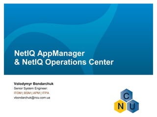 NetIQ AppManager
& NetIQ Operations Center
Volodymyr Bondarchuk
Senior System Engineer:
ITOM | BSM | APM | ITPA
vbondarchuk@ncu.com.ua
 