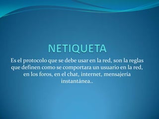 Es el protocolo que se debe usar en la red, son la reglas
que definen como se comportara un usuario en la red,
      en los foros, en el chat, internet, mensajería
                       instantánea..
 