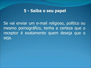 5 - Saiba o seu papel


Se vai enviar um e-mail religioso, político ou
mesmo pornográfico, tenha a certeza que o
receptor é exatamente quem deseja que o
seja.
 