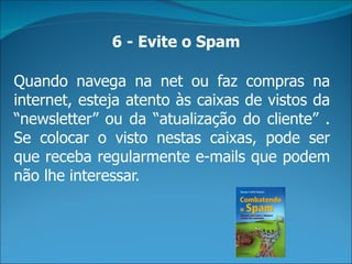 6 - Evite o Spam

Quando navega na net ou faz compras na
internet, esteja atento às caixas de vistos da
“newsletter” ou da “atualização do cliente” .
Se colocar o visto nestas caixas, pode ser
que receba regularmente e-mails que podem
não lhe interessar.
 