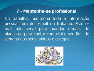 7 - Mantenha-se profissional
No trabalho, mantenha toda a informação
pessoal fora do e-mail do trabalho. Este e-
mail não serve para mandar e-mails de
piadas ou para contar como foi o seu fim de
semana aos seus amigos e colegas.
 