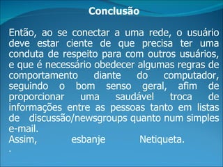 Conclusão

Então, ao se conectar a uma rede, o usuário
deve estar ciente de que precisa ter uma
conduta de respeito para com outros usuários,
e que é necessário obedecer algumas regras de
comportamento      diante   do    computador,
seguindo o bom senso geral, afim de
proporcionar   uma      saudável   troca   de
informações entre as pessoas tanto em listas
de discussão/newsgroups quanto num simples
e-mail.
Assim,       esbanje         Netiqueta.
.
 