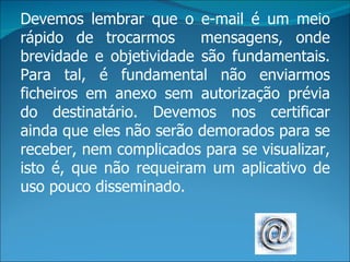 Devemos lembrar que o e-mail é um meio
rápido de trocarmos      mensagens, onde
brevidade e objetividade são fundamentais.
Para tal, é fundamental não enviarmos
ficheiros em anexo sem autorização prévia
do destinatário. Devemos nos certificar
ainda que eles não serão demorados para se
receber, nem complicados para se visualizar,
isto é, que não requeiram um aplicativo de
uso pouco disseminado.
 