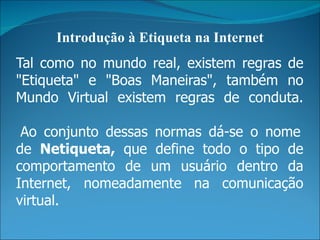 Introdução à Etiqueta na Internet
Tal como no mundo real, existem regras de
"Etiqueta" e "Boas Maneiras", também no
Mundo Virtual existem regras de conduta.

 Ao conjunto dessas normas dá-se o nome
de Netiqueta, que define todo o tipo de
comportamento de um usuário dentro da
Internet, nomeadamente na comunicação
virtual.
 